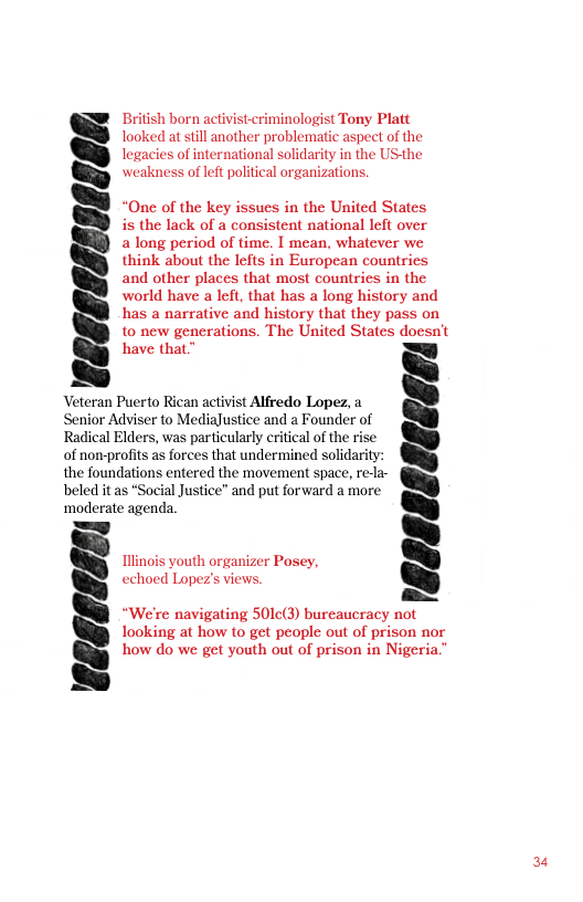 British born activisteriminologist Tony Platt looked at still another problematic aspect of the legacies of international solidarity in the USthe weakness of left political organizations.  “One of the key issues in the United States is the lack of a consistent national left over a long period of time. I mean, whatever we  think about the lefts in European countries and other places that most countries in the world have a left, that has a long history and has a narrative and history that they pass on to new generations. The United States doesn’t have that”  Veteran Puerto Rican activist Alfredo Lopez, a Senior Adviser to MediaJustice and a Founder of Radical Elders, was particularly critical of the rise of non-profits as forces that undermined solidarity: the foundations entered the movement space, rela- beled it as *Social Justice” and put forward a more ‘moderate agenda.  uth organizer Posey,  linoi  echoed Lopez’s views.  “We’re navigating 501c(3) bureaucracy not looking at how o get people out of prison nor how do we get youth out of prison in Nigeria."  I18888E86EEE!  24 